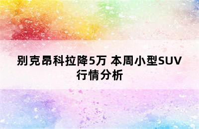 别克昂科拉降5万 本周小型SUV行情分析